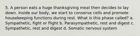 5. A person eats a huge thanksgiving meal then decides to lay down. Inside our body, we start to conserve cells and promote housekeeping functions during rest. What is this phase called? a. Sympathetic, fight or flight b. Parasympathetic, rest and digest c. Sympathetic, rest and digest d. Somatic nervous system