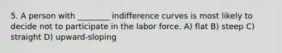 5. A person with ________ indifference curves is most likely to decide not to participate in the labor force. A) flat B) steep C) straight D) upward-sloping