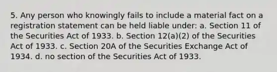 5. Any person who knowingly fails to include a material fact on a registration statement can be held liable under: a. Section 11 of the Securities Act of 1933. b. Section 12(a)(2) of the Securities Act of 1933. c. Section 20A of the Securities Exchange Act of 1934. d. no section of the Securities Act of 1933.