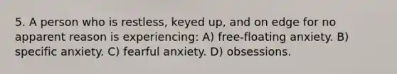 5. A person who is restless, keyed up, and on edge for no apparent reason is experiencing: A) free-floating anxiety. B) specific anxiety. C) fearful anxiety. D) obsessions.