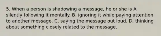 5. When a person is shadowing a message, he or she is A. silently following it mentally. B. ignoring it while paying attention to another message. C. saying the message out loud. D. thinking about something closely related to the message.