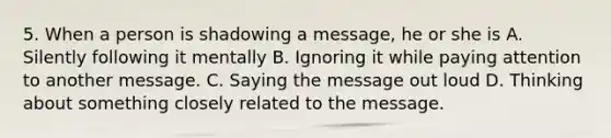 5. When a person is shadowing a message, he or she is A. Silently following it mentally B. Ignoring it while paying attention to another message. C. Saying the message out loud D. Thinking about something closely related to the message.