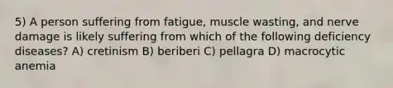 5) A person suffering from fatigue, muscle wasting, and nerve damage is likely suffering from which of the following deficiency diseases? A) cretinism B) beriberi C) pellagra D) macrocytic anemia