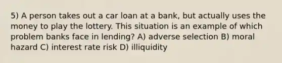 5) A person takes out a car loan at a bank, but actually uses the money to play the lottery. This situation is an example of which problem banks face in lending? A) adverse selection B) moral hazard C) interest rate risk D) illiquidity