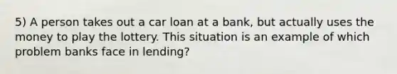 5) A person takes out a car loan at a bank, but actually uses the money to play the lottery. This situation is an example of which problem banks face in lending?