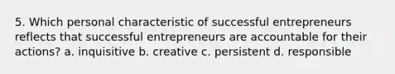 5. Which personal characteristic of successful entrepreneurs reflects that successful entrepreneurs are accountable for their actions? a. inquisitive b. creative c. persistent d. responsible