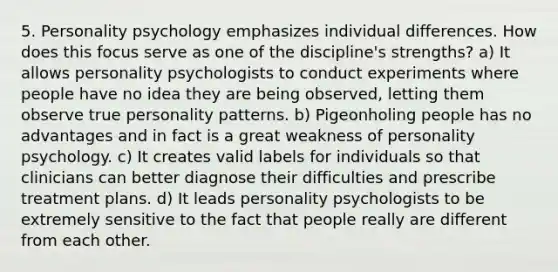 5. Personality psychology emphasizes individual differences. How does this focus serve as one of the discipline's strengths? a) It allows personality psychologists to conduct experiments where people have no idea they are being observed, letting them observe true personality patterns. b) Pigeonholing people has no advantages and in fact is a great weakness of personality psychology. c) It creates valid labels for individuals so that clinicians can better diagnose their difficulties and prescribe treatment plans. d) It leads personality psychologists to be extremely sensitive to the fact that people really are different from each other.