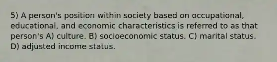 5) A person's position within society based on occupational, educational, and economic characteristics is referred to as that person's A) culture. B) socioeconomic status. C) marital status. D) adjusted income status.