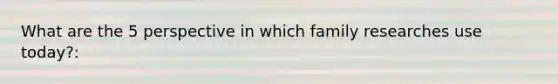 What are the 5 perspective in which family researches use today?: