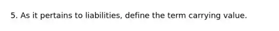 5. As it pertains to liabilities, define the term carrying value.