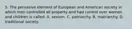 5. The pervasive element of European and American society in which men controlled all property and had control over women and children is called: A. sexism. C. patriarchy. B. matriarchy. D. traditional society.