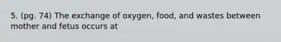 5. (pg. 74) The exchange of oxygen, food, and wastes between mother and fetus occurs at