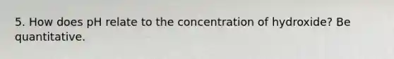 5. How does pH relate to the concentration of hydroxide? Be quantitative.