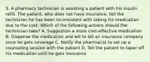 5. A pharmacy technician is assisting a patient with his insulin refill. The patient, who does not have insurance, tell the technician he has been inconsistent with taking his medication due to the cost. Which of the following actions should the technician take? A. Suggestion a more cost-effective medication B. Dispense the medication and wit to bill an insurance company once he gets coverage C. Notify the pharmacist to set up a counseling session with the patient D. Tell the patient to taper off his medication until he gets insurance