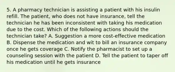 5. A pharmacy technician is assisting a patient with his insulin refill. The patient, who does not have insurance, tell the technician he has been inconsistent with taking his medication due to the cost. Which of the following actions should the technician take? A. Suggestion a more cost-effective medication B. Dispense the medication and wit to bill an insurance company once he gets coverage C. Notify the pharmacist to set up a counseling session with the patient D. Tell the patient to taper off his medication until he gets insurance