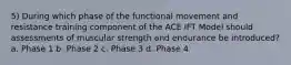 5) During which phase of the functional movement and resistance training component of the ACE IFT Model should assessments of muscular strength and endurance be introduced? a. Phase 1 b. Phase 2 c. Phase 3 d. Phase 4