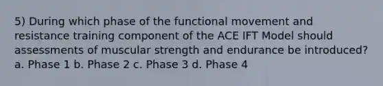 5) During which phase of the functional movement and resistance training component of the ACE IFT Model should assessments of muscular strength and endurance be introduced? a. Phase 1 b. Phase 2 c. Phase 3 d. Phase 4