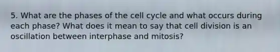 5. What are the phases of the cell cycle and what occurs during each phase? What does it mean to say that cell division is an oscillation between interphase and mitosis?