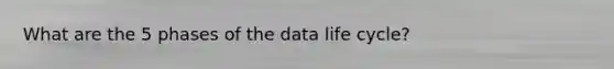 What are the 5 phases of the data life cycle?