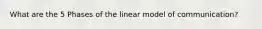 What are the 5 Phases of the linear model of communication?
