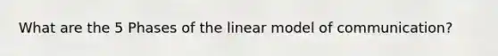 What are the 5 Phases of the linear model of communication?