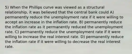 5) When the Phillips curve was viewed as a structural relationship, it was believed that the central bank could A) permanently reduce the unemployment rate if it were willing to accept an increase in the inflation rate. B) permanently reduce the inflation rate as it permanently reduced the unemployment rate. C) permanently reduce the unemployment rate if it were willing to increase the real interest rate. D) permanently reduce the inflation rate if it were willing to decrease the real interest rate.