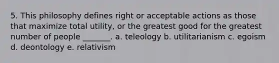 5. This philosophy defines right or acceptable actions as those that maximize total utility, or the greatest good for the greatest number of people _______. a. teleology b. utilitarianism c. egoism d. deontology e. relativism