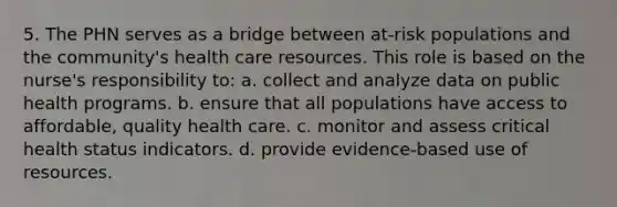 5. The PHN serves as a bridge between at-risk populations and the community's health care resources. This role is based on the nurse's responsibility to: a. collect and analyze data on public health programs. b. ensure that all populations have access to affordable, quality health care. c. monitor and assess critical health status indicators. d. provide evidence-based use of resources.