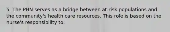 5. The PHN serves as a bridge between at-risk populations and the community's health care resources. This role is based on the nurse's responsibility to: