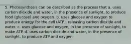 5. Photosynthesis can be described as the process that a. uses carbon dioxide and water, in the presence of sunlight, to produce food (glucose) and oxygen. b. uses glucose and oxygen to produce energy for the cell (ATP), releasing carbon dioxide and water. c. uses glucose and oxygen, in the presence of sunlight, to make ATP. d. uses carbon dioxide and water, in the presence of sunlight, to produce ATP and oxygen.