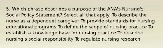 5. Which phrase describes a purpose of the ANA's Nursing's Social Policy Statement? Select all that apply. To describe the nurse as a dependent caregiver To provide standards for nursing educational programs To define the scope of nursing practice To establish a knowledge base for nursing practice To describe nursing's social responsibility To regulate nursing research