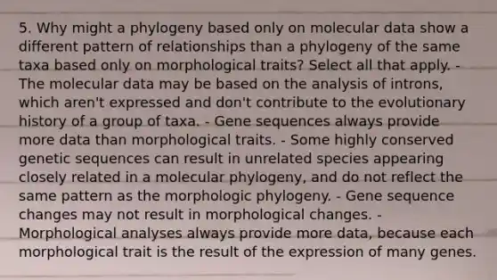 5. Why might a phylogeny based only on molecular data show a different pattern of relationships than a phylogeny of the same taxa based only on morphological traits? Select all that apply. - The molecular data may be based on the analysis of introns, which aren't expressed and don't contribute to the evolutionary history of a group of taxa. - Gene sequences always provide more data than morphological traits. - Some highly conserved genetic sequences can result in unrelated species appearing closely related in a molecular phylogeny, and do not reflect the same pattern as the morphologic phylogeny. - Gene sequence changes may not result in morphological changes. - Morphological analyses always provide more data, because each morphological trait is the result of the expression of many genes.