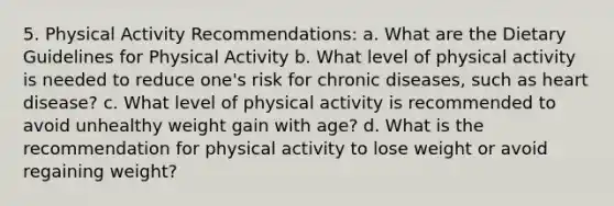 5. Physical Activity Recommendations: a. What are the Dietary Guidelines for Physical Activity b. What level of physical activity is needed to reduce one's risk for chronic diseases, such as heart disease? c. What level of physical activity is recommended to avoid unhealthy weight gain with age? d. What is the recommendation for physical activity to lose weight or avoid regaining weight?