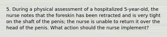 5. During a physical assessment of a hospitalized 5-year-old, the nurse notes that the foreskin has been retracted and is very tight on the shaft of the penis; the nurse is unable to return it over the head of the penis. What action should the nurse implement?