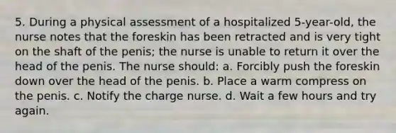 5. During a physical assessment of a hospitalized 5-year-old, the nurse notes that the foreskin has been retracted and is very tight on the shaft of the penis; the nurse is unable to return it over the head of the penis. The nurse should: a. Forcibly push the foreskin down over the head of the penis. b. Place a warm compress on the penis. c. Notify the charge nurse. d. Wait a few hours and try again.