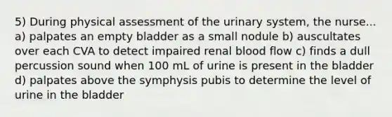 5) During physical assessment of the urinary system, the nurse... a) palpates an empty bladder as a small nodule b) auscultates over each CVA to detect impaired renal blood flow c) finds a dull percussion sound when 100 mL of urine is present in the bladder d) palpates above the symphysis pubis to determine the level of urine in the bladder