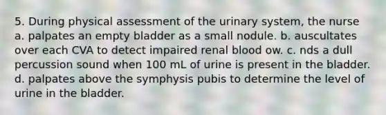 5. During physical assessment of the urinary system, the nurse a. palpates an empty bladder as a small nodule. b. auscultates over each CVA to detect impaired renal blood ow. c. nds a dull percussion sound when 100 mL of urine is present in the bladder. d. palpates above the symphysis pubis to determine the level of urine in the bladder.