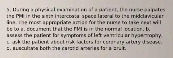 5. During a physical examination of a patient, the nurse palpates the PMI in the sixth intercostal space lateral to the midclavicular line. The most appropriate action for the nurse to take next will be to a. document that the PMI is in the normal location. b. assess the patient for symptoms of left ventricular hypertrophy. c. ask the patient about risk factors for coronary artery disease. d. auscultate both the carotid arteries for a bruit.