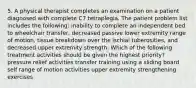 5. A physical therapist completes an examination on a patient diagnosed with complete C7 tetraplegia. The patient problem list includes the following: inability to complete an independent bed to wheelchair transfer, decreased passive lower extremity range of motion, tissue breakdown over the ischial tuberosities, and decreased upper extremity strength. Which of the following treatment activities should be given the highest priority? pressure relief activities transfer training using a sliding board self range of motion activities upper extremity strengthening exercises