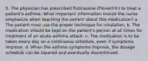 5. The physician has prescribed fluticasone (Flovent®) to treat a patient's asthma. What important information should the nurse emphasize when teaching the patient about this medication? a. The patient must use the proper technique for inhalation. b. The medication should be kept on the patient's person at all times for treatment of an acute asthma attack. c. The medication is to be taken every day on a continuous schedule, even if symptoms improve. d. When the asthma symptoms improve, the dosage schedule can be tapered and eventually discontinued.