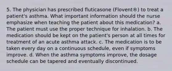 5. The physician has prescribed fluticasone (Flovent®) to treat a patient's asthma. What important information should the nurse emphasize when teaching the patient about this medication? a. The patient must use the proper technique for inhalation. b. The medication should be kept on the patient's person at all times for treatment of an acute asthma attack. c. The medication is to be taken every day on a continuous schedule, even if symptoms improve. d. When the asthma symptoms improve, the dosage schedule can be tapered and eventually discontinued.