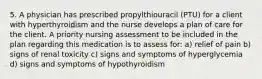 5. A physician has prescribed propylthiouracil (PTU) for a client with hyperthyroidism and the nurse develops a plan of care for the client. A priority nursing assessment to be included in the plan regarding this medication is to assess for: a) relief of pain b) signs of renal toxicity c) signs and symptoms of hyperglycemia d) signs and symptoms of hypothyroidism