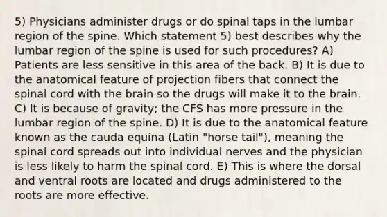 5) Physicians administer drugs or do spinal taps in the lumbar region of the spine. Which statement 5) best describes why the lumbar region of the spine is used for such procedures? A) Patients are less sensitive in this area of the back. B) It is due to the anatomical feature of projection fibers that connect the spinal cord with the brain so the drugs will make it to the brain. C) It is because of gravity; the CFS has more pressure in the lumbar region of the spine. D) It is due to the anatomical feature known as the cauda equina (Latin "horse tail"), meaning the spinal cord spreads out into individual nerves and the physician is less likely to harm the spinal cord. E) This is where the dorsal and ventral roots are located and drugs administered to the roots are more effective.