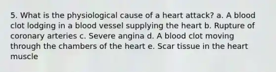 5. What is the physiological cause of a heart attack? a. A blood clot lodging in a blood vessel supplying the heart b. Rupture of coronary arteries c. Severe angina d. A blood clot moving through the chambers of the heart e. Scar tissue in the heart muscle