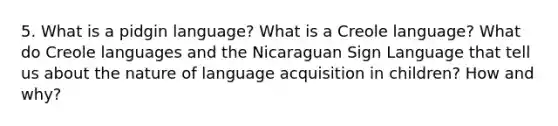 5. What is a pidgin language? What is a Creole language? What do Creole languages and the Nicaraguan Sign Language that tell us about the nature of language acquisition in children? How and why?