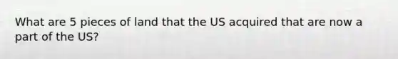 What are 5 pieces of land that the US acquired that are now a part of the US?