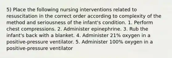 5) Place the following nursing interventions related to resuscitation in the correct order according to complexity of the method and seriousness of the infant's condition. 1. Perform chest compressions. 2. Administer epinephrine. 3. Rub the infant's back with a blanket. 4. Administer 21% oxygen in a positive-pressure ventilator. 5. Administer 100% oxygen in a positive-pressure ventilator