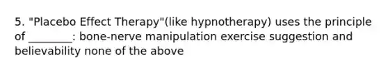 5. "Placebo Effect Therapy"(like hypnotherapy) uses the principle of ________: bone-nerve manipulation exercise suggestion and believability none of the above