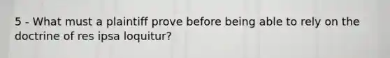 5 - What must a plaintiff prove before being able to rely on the doctrine of res ipsa loquitur?