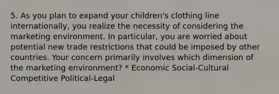 5. As you plan to expand your children's clothing line internationally, you realize the necessity of considering the marketing environment. In particular, you are worried about potential new trade restrictions that could be imposed by other countries. Your concern primarily involves which dimension of the marketing environment? * Economic Social-Cultural Competitive Political-Legal